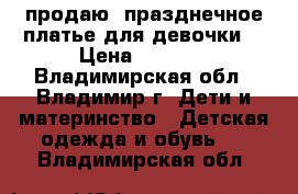 продаю  празднечное платье для девочки  › Цена ­ 1 000 - Владимирская обл., Владимир г. Дети и материнство » Детская одежда и обувь   . Владимирская обл.